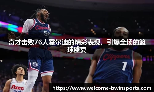 奇才击败76人霍尔迪的精彩表现，引爆全场的篮球盛宴