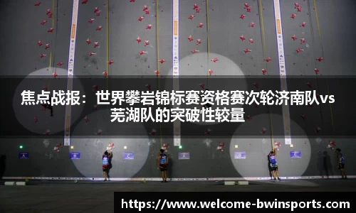 焦点战报：世界攀岩锦标赛资格赛次轮济南队vs芜湖队的突破性较量